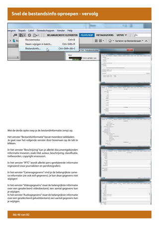 Snel de bestandsinfo oproepen -Snel de bestandsinfo oproepen
                                   vervolg




Met de derde optie roep je de bestandinformatie (xmp) op.

Het venster “Bestandsinformatie” bevat meerdere tabbladen.
Je gaat naar het volgende venster door bovenaan op de tab te
klikken.

In het venster “Beschrijving” kan je allerlei documentgebonden
informatie invoeren, zoals titel, auteur, beschrijving, classificatie,
trefwoorden, copyright enzovoort.

In het venster “IPTC” wordt allerlei pers-gerelateerde informatie
ingevoerd (voor journalisten en persfotografen).

In het venster “Cameragegevens” vind je de belangrijkste came-
ra-informatie (zie ook exif-gegevens), je kan deze gegevens niet
wijzigen!

In het venster “Videogegevens” staat de belangrijkste informatie
over een geselecteerd videobestand, een aantal gegevens kan
je wijzigen.
In het venster “Audiogegevens” staat de belangrijkste informatie
over een geselecteerd geluidsbestand, een aantal gegevens kan
je wijzigen.




     blz 46 van 82
 