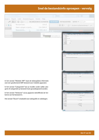 Snel de bestandsinfo oproepen - vervolg




In het venster “Mobiele SWF” staat de belangrijkste informatie
over een geselecteerd SWF-bestand voor mobiele apparaten.

In het venster “Categorieën” kan je invullen onder welke cate-
gorie of categorieën je bestand moet gecatalogiseerd worden.

In het venster “Herkomst” vul je gegevens betreffende de her-
komst van het bestand in.

Het venster “Dicom” is bedoeld voor radiografie en radiologen.




                                                                             blz 47 van 82
 