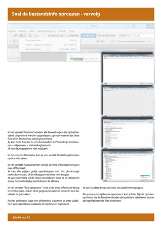 Snel de bestandsinfo oproepen - vervolg




In het venster “Historie” worden alle bewerkingen die op het be-
stand uitgevoerd werden opgeslagen, op voorwaarde dat deze
functie in Photoshop werd geactiveerd.
Je kan deze functie in- of uitschakelen in Photoshop: Voorkeu-
ren > Algemeen > Historielogbestand.
Je kan deze gegevens niet wijzigen.

In het venster Illustrator kan je een aantal Illustratorgebonden
opties selecteren.

In het venster “Geavanceerd” vind je de xmp-informatie terug in
raw rdf formaat.
Je kan alle pijltjes gelijk openklappen met het plus-knopje
rechts bovenaan, of dichtklappen met het min-knopje.
Je kan informatie uit de reeks verwijderen door ze te selecteren
en op het vuilnisbakje rechtsboven te klikken.

In het venster “Raw-gegevens” vind je de xmp-informatie terug      Je kan via deze knop ook naar de sjablonenmap gaan.
in xml-formaat. Je kan deze gegevens kopiëren om ze in een da-
tabase te gebruiken.                                               Als je een xmp-sjabloon exporteert, kan je later bij het ophalen
                                                                   van foto’s via de fotodownloader dat sjabloon selecteren en aan
Rechts onderaan staat een afrolmenu waarmee je xmp-sjablo-         alle geïmporteerde foto’s hechten.
nen kan exporteren (opslaan) of importeren (ophalen).




    blz 48 van 82
 