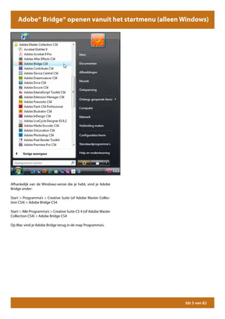 Adobe® Bridge® openen vanuit het startmenu (alleen Windows)




Afhankelijk van de Windows-versie die je hebt, vind je Adobe
Bridge onder:

Start > Programma’s > Creative Suite (of Adobe Master Collec-
tion CS4) > Adobe Bridge CS4

Start > Alle Programma’s > Creative Suite CS 4 (of Adobe Master
Collection CS4) > Adobe Bridge CS4

Op Mac vind je Adobe Bridge terug in de map Programma’s.




                                                                  blz 5 van 82
 