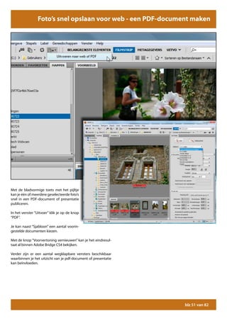 Foto’s snel opslaan voor web - een PDF-document maken




Met de bladvormige toets met het pijltje
kan je één of meerdere geselecteerde foto’s
snel in een PDF-document of presentatie
publiceren.

In het venster “Uitvoer” klik je op de knop
“PDF”.

Je kan naast “Sjabloon” een aantal voorin-
gestelde documenten kiezen.

Met de knop “Voorvertoning vernieuwen” kan je het eindresul-
taat al binnen Adobe Bridge CS4 bekijken.

Verder zijn er een aantal wegklapbare vensters beschikbaar
waarbinnen je het uitzicht van je pdf-document of presentatie
kan beïnvloeden.




                                                                blz 51 van 82
 