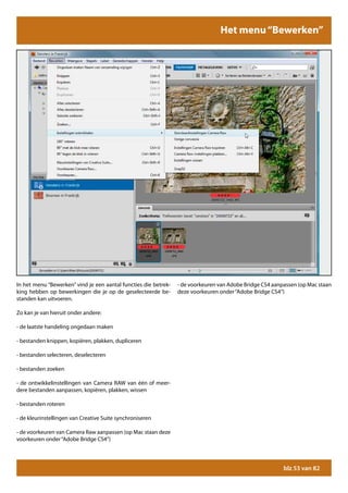 Het menu “Bewerken”




In het menu “Bewerken” vind je een aantal functies die betrek-   - de voorkeuren van Adobe Bridge CS4 aanpassen (op Mac staan
king hebben op bewerkingen die je op de geselecteerde be-        deze voorkeuren onder “Adobe Bridge CS4”)
standen kan uitvoeren.

Zo kan je van hieruit onder andere:

- de laatste handeling ongedaan maken

- bestanden knippen, kopiëren, plakken, dupliceren

- bestanden selecteren, deselecteren

- bestanden zoeken

- de ontwikkelinstellingen van Camera RAW van één of meer-
dere bestanden aanpassen, kopiëren, plakken, wissen

- bestanden roteren

- de kleurinstellingen van Creative Suite synchroniseren

- de voorkeuren van Camera Raw aanpassen (op Mac staan deze
voorkeuren onder “Adobe Bridge CS4”)




                                                                                                          blz 53 van 82
 