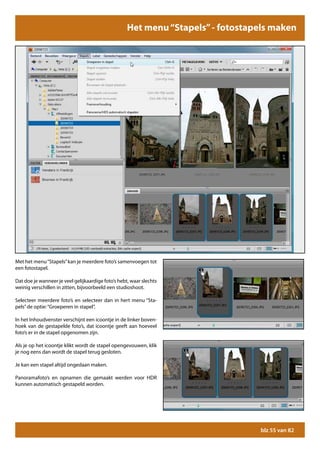 Het menu “Stapels” - fotostapels maken




Met het menu “Stapels” kan je meerdere foto’s samenvoegen tot
een fotostapel.

Dat doe je wanneer je veel gelijkaardige foto’s hebt, waar slechts
weinig verschillen in zitten, bijvoorbeeld een studioshoot.

Selecteer meerdere foto’s en selecteer dan in hert menu “Sta-
pels” de optie: “Groeperen in stapel”.

In het Inhoudvenster verschijnt een icoontje in de linker boven-
hoek van de gestapelde foto’s, dat icoontje geeft aan hoeveel
foto’s er in de stapel opgenomen zijn.

Als je op het icoontje klikt wordt de stapel opengevouwen, klik
je nog eens dan wordt de stapel terug gesloten.

Je kan een stapel altijd ongedaan maken.

Panoramafoto’s en opnamen die gemaakt werden voor HDR
kunnen automatisch gestapeld worden.




                                                                                 blz 55 van 82
 