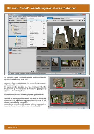 Het menu “Label” - waarderingen en sterren toekennen




Via het menu “Label” kan je waarderingen in de vorm van ster-
ren en labels toekennen aan je foto’s.

Je kan zowel sterren als labels aan één of meerdere geselecteer-
de foto’s tegelijk toekennen.
De sterren worden zichtbaar onder de miniaturen in het In-
houdvenster, op voorwaarde dat de miniaturen groot genoeg
zijn en in het venster Voorbeeld.

Labels worden getoond met behulp van een gekleurde balk.

Wanneer de miniaturen groot genoeg zijn, kan je de sterren ook
toekennen door te klikken op één van de puntjes onder de mi-
niatuur (niet onder het voorbeeld!).
Je kan de sterren snel verwijderen door te klikken naast de link-
se ster onder de miniatuur (niet onder het voorbeeld!).




    blz 56 van 82
 