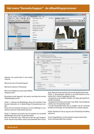 Het menu “Gereedschappen” - de afbeeldingsprocessor




Selecteer een aantal foto’s in het venster
“Inhoud”.

Klik op het menu “Gereedschappen”.

Klik op het submenu “Photoshop”.

Klik in het uitklapmenu op de optie “Afbeel-
dingsprocessor”.                                                   slaan. Naast de knop staat het pad van de geselecteerde map.
                                                                   Onder “3. Bestandstype” selecteer je als welk bestand de be-
Photoshop wordt opgestart. Iets daarna verschijnt het venster      werkte foto’s moeten opgeslagen worden.
“Afbeeldingsprocessor”.                                            - bij jpeg kan je de kwaliteit instellen: een lager getal geeft een
                                                                   slechtere kwaliteit.
Onder “1. selecteer de afbeeldingen die je wil verwerken” staat    - bij jpeg kan je de foto converteren naar sRGB - doe dit altijd als
hoeveel bestanden er in Adobe Bridge CS4 geselecteerd wer-         je foto’s voor het web klaarmaakt!
den.                                                               - bij alle bestandsformaten kan je instellen wat de maximale
Als je eerst een bestand wil openen om de instellingen te con-     breedte en/of hoogte van de bewerkte foto in pixels mag zijn.
troleren, zet je het vinkje bij die optie aan.
                                                                   Onder “Voorkeuren” kan je nog een extra Photoshop handeling
Onder “2. Selecteer een locatie voor het opslaan van verwerkte     selecteren.
afbeeldingen” kies je één van de twee opties.
Als je op “Selecteer map...” klikt kan je naar de map navigeren,   Je kan Copyrightinfo in je foto opslaan (is geen watermerk!)
of een nieuwe map maken, waarin je de bewerkte foto’s wil op-      Je kan het kleurprofiel mee insluiten.




    blz 58 van 82
 
