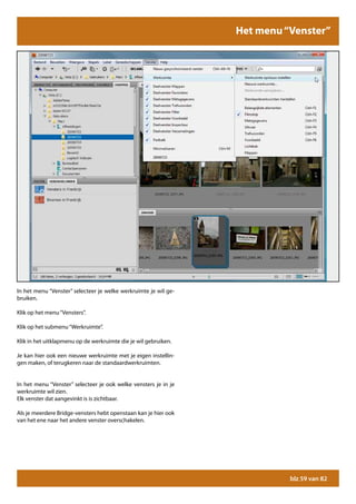 Grote hoeveelheden foto’s verkleinen voor het web
                                                             Het menu “Venster”




In het menu “Venster” selecteer je welke werkruimte je wil ge-
bruiken.

Klik op het menu “Vensters”.

Klik op het submenu “Werkruimte”.

Klik in het uitklapmenu op de werkruimte die je wil gebruiken.

Je kan hier ook een nieuwe werkruimte met je eigen instellin-
gen maken, of terugkeren naar de standaardwerkruimten.


In het menu “Venster” selecteer je ook welke vensters je in je
werkruimte wil zien.
Elk venster dat aangevinkt is is zichtbaar.

Als je meerdere Bridge-vensters hebt openstaan kan je hier ook
van het ene naar het andere venster overschakelen.




                                                                       blz 59 van 82
 