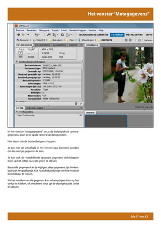Het venster “Metagegevens”
                                                                               Het menu “Help”




In het venster “Metagegevens” zie je de belangrijkste camera-
gegevens, zoals je ze op de camera kan terugvinden.

Hier staan ook de bestandseigenschappen.

Je kan met de schuifbalk in het venster naar beneden scrollen
om de overige gegevens te zien.

Je kan ook de verschillende groepen gegevens dichtklappen
door op het pijltje naast de groep te klikken.

Bepaalde gegevens kan je wijzigen, deze gegevens zijn herken-
baar aan het potloodje. Klik naast het potloodje om het invulvak
beschikbaar te maken.

Na het invullen van de gegevens kan je bevestigen door op het
vinkje te klikken, of annuleren door op de doorgehaalde cirkel
te klikken.




                                                                                     blz 61 van 82
 