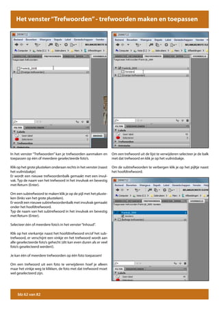 Het venster “Trefwoorden” - trefwoorden maken en toepassen




In het venster “Trefwoorden” kan je trefwoorden aanmaken en         Om een trefwoord uit de lijst te verwijderen selecteer je de balk
toepassen op één of meerdere geselecteerde foto’s.                  met dat trefwoord en klik je op het vuilnisbakje.

Klik op het grote plusteken onderaan rechts in het venster (naast   Om de subtrefwoorden te verbergen klik je op het pijltje naast
het vuilnisbakje)                                                   het hoofdtrefwoord.
Er wordt een nieuwe trefwoordenbalk gemaakt met een invul-
vak. Typ de naam van het trefwoord in het invulvak en bevestig
met Return (Enter).

Om een subtrefwoord te maken klik je op de pijl met het pluste-
ken (links van het grote plusteken).
Er wordt een nieuwe subtrefwoordenbalk met invulvak gemaakt
onder het hoofdtrefwoord.
Typ de naam van het subtrefwoord in het invulvak en bevestig
met Return (Enter).

Selecteer één of meerdere foto’s in het venster “Inhoud”.

Klik op het vierkantje naast het hoofdtrefwoord en/of het sub-
trefwoord, er verschijnt een vinkje en het trefwoord wordt aan
alle geselecteerde foto’s gehecht (dit kan even duren als er veel
foto’s geselecteerd werden!).

Je kan één of meerdere trefwoorden op één foto toepassen!

Om een trefwoord uit een foto te verwijderen hoef je alleen
maar het vinkje weg te klikken, de foto met dat trefwoord moet
wel geselecteerd zijn.




    blz 62 van 82
 