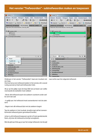 Het venster “Trefwoorden”“Trefwoorden” - trefwoorden zoeken
                     Het venster - subtrefwoorden maken en toepassen




Onderaan in het venster “Trefwoorden” staat een invulvak met          naar rechts naar het volgende trefwoord.
een loep.
Hiermee kan je een trefwoord zoeken in het venster, dit is vooral
nuttig wanneer je heel veel trefwoorden hebt.

Als je op het pijltje naast de loep klikt kan je kiezen aan welke
voorwaarde de zoekaktie moet voldoen

- Bevat: elk trefwoord waarin de zoekterm voorkomt onder wel-
ke vorm dan ook

- Is gelijk aan: het trefwoord moet overeenkomen met de zoek-
term

- Begint met: elk trefwoord dat met de zoekterm begint

Typ de zoekterm in het invulvak, terwijl je typt zal het overeen-
komende trefwoord groen gemarkeerd worden.

Je kan nu dit trefwoord toepassen op één of meer geselecteerde
foto’s, of je kan dit trefwoord uit de lijst verwijderen.

Met de pijl naar links ga je naar het vorige trefwoord, met de pijl




                                                                                                                 blz 63 van 82
 