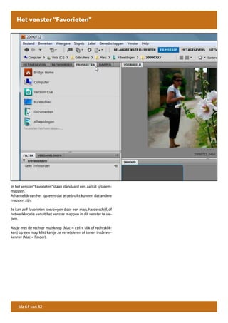 Het venster “Favorieten”




In het venster “Favorieten” staan standaard een aantal systeem-
mappen.
Afhankelijk van het systeem dat je gebruikt kunnen dat andere
mappen zijn.

Je kan zelf favorieten toevoegen door een map, harde schijf, of
netwerklocatie vanuit het venster mappen in dit venster te sle-
pen.

Als je met de rechter muisknop (Mac = ctrl + klik of rechtsklik-
ken) op een map klikt kan je ze verwijderen of tonen in de ver-
kenner (Mac = Finder).




    blz 64 van 82
 