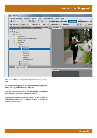 Het venster “Mappen”




In het venster “Mappen” zie je de mappenstructuur op jou com-
puter.

Je kan een onderliggende map zichtbaar maken of verbergen.
door op het pijltje naast een map te klikken.

Als je een map selecteert in het venster “Mappen”, dan worden
alle submappen getoond in het venster “Inhoud”.

Je kan dan die submap openen door in het venster “Inhoud” te
dubbelklikken op die map, of door de submap in het venster
“Mappen” te selecteren.




                                                                            blz 65 van 82
 