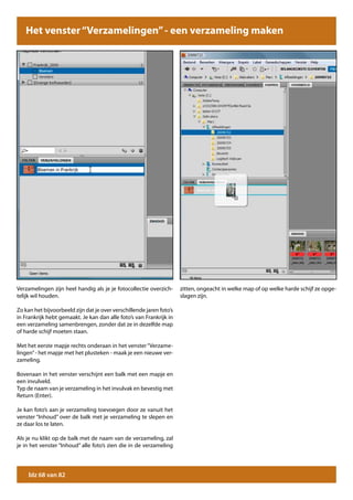 Het venster “Verzamelingen” - een - zelf een verzameling maken
        Het venster “Verzamelingen” verzameling maken




Verzamelingen zijn heel handig als je je fotocollectie overzich-      zitten, ongeacht in welke map of op welke harde schijf ze opge-
telijk wil houden.                                                    slagen zijn.

Zo kan het bijvoorbeeld zijn dat je over verschillende jaren foto’s
in Frankrijk hebt gemaakt. Je kan dan alle foto’s van Frankrijk in
een verzameling samenbrengen, zonder dat ze in dezelfde map
of harde schijf moeten staan.

Met het eerste mapje rechts onderaan in het venster “Verzame-
lingen” - het mapje met het plusteken - maak je een nieuwe ver-
zameling.

Bovenaan in het venster verschijnt een balk met een mapje en
een invulveld.
Typ de naam van je verzameling in het invulvak en bevestig met
Return (Enter).

Je kan foto’s aan je verzameling toevoegen door ze vanuit het
venster “Inhoud” over de balk met je verzameling te slepen en
ze daar los te laten.

Als je nu klikt op de balk met de naam van de verzameling, zal
je in het venster “Inhoud” alle foto’s zien die in de verzameling




     blz 68 van 82
 
