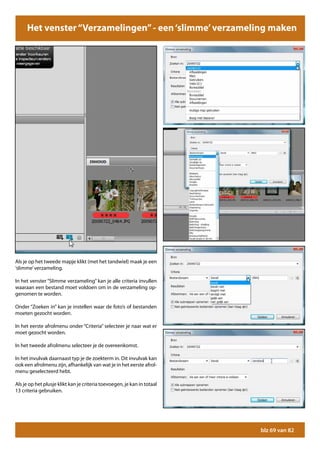 Het venster “Verzamelingen” - een ‘slimme’ verzameling maken




Als je op het tweede mapje klikt (met het tandwiel) maak je een
‘slimme’ verzameling.

In het venster “Slimme verzameling” kan je alle criteria invullen
waaraan een bestand moet voldoen om in de verzameling op-
genomen te worden.

Onder “Zoeken in” kan je instellen waar de foto’s of bestanden
moeten gezocht worden.

In het eerste afrolmenu onder “Criteria” selecteer je naar wat er
moet gezocht worden.

In het tweede afrolmenu selecteer je de overeenkomst.

In het invulvak daarnaast typ je de zoekterm in. Dit invulvak kan
ook een afrolmenu zijn, afhankelijk van wat je in het eerste afrol-
menu geselecteerd hebt.

Als je op het plusje klikt kan je criteria toevoegen, je kan in totaal
13 criteria gebruiken.




                                                                         blz 69 van 82
 