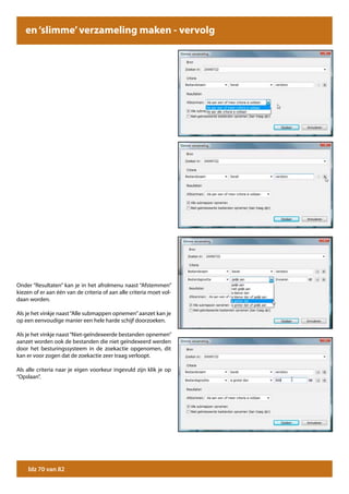 en ‘slimme’ verzameling maken - vervolg




Onder “Resultaten” kan je in het afrolmenu naast “Afstemmen”
kiezen of er aan één van de criteria of aan alle criteria moet vol-
daan worden.

Als je het vinkje naast “Alle submappen opnemen” aanzet kan je
op een eenvoudige manier een hele harde schijf doorzoeken.

Als je het vinkje naast “Niet-geïndexeerde bestanden opnemen”
aanzet worden ook de bestanden die niet geïndexeerd werden
door het besturingssysteem in de zoekactie opgenomen, dit
kan er voor zogen dat de zoekactie zeer traag verloopt.

Als alle criteria naar je eigen voorkeur ingevuld zijn klik je op
“Opslaan”.




     blz 70 van 82
 