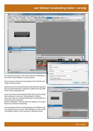 een ‘slimme’ verzameling maken - vervolg




Na enige tijd verschijnt er een nieuwe ‘slimme’ verzameling in
het venster “Verzamelingen”, met een invulvak.

Typ de naam van de slimme verzameling in het invulvak en be-
vestig met Return (Enter).

Als je op de slimme verzameling klikt worden alle foto’s getoond
die in de verzameling zitten, ongeacht in welke map of op welke
harde schijf ze opgeslagen zijn.

Je kan een slimme verzameling bewerken door op het icoontje
links onderaan in het venster “Verzamelingen” te klikken.
Het venster “Slimme verzameling bewerken” wordt geopend en
je kan alle criteria aanpassen.
Als alle instellingen in orde zijn klik je op “Opslaan” om terug te
keren naar de slimme verzameling.

Een verzameling of slimme verzameling kan je verwijderen door
ze te selecteren in het venster “Verzamelingen” en dan op het
vuilnisbakje te klikken rechts onderaan in datzelfde venster.




                                                                               blz 71 van 82
 