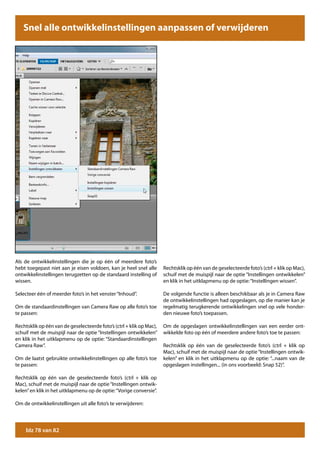 Snel alle ontwikkelinstellingen aanpassen of verwijderen




Als de ontwikkelinstellingen die je op één of meerdere foto’s
hebt toegepast niet aan je eisen voldoen, kan je heel snel alle       Rechtsklik op één van de geselecteerde foto’s (ctrl + klik op Mac),
ontwikkelinstellingen terugzetten op de standaard instelling of       schuif met de muispijl naar de optie “Instellingen ontwikkelen”
wissen.                                                               en klik in het uitklapmenu op de optie: “Instellingen wissen”.

Selecteer één of meerder foto’s in het venster “Inhoud”.              De volgende functie is alleen beschikbaar als je in Camera Raw
                                                                      de ontwikkelinstellingen had opgeslagen, op die manier kan je
Om de standaardinstellingen van Camera Raw op alle foto’s toe         regelmatig terugkerende ontwikkelingen snel op vele honder-
te passen:                                                            den nieuwe foto’s toepassen.

Rechtsklik op één van de geselecteerde foto’s (ctrl + klik op Mac),   Om de opgeslagen ontwikkelinstellingen van een eerder ont-
schuif met de muispijl naar de optie “Instellingen ontwikkelen”       wikkelde foto op één of meerdere andere foto’s toe te passen:
en klik in het uitklapmenu op de optie: “Standaardinstellingen
Camera Raw”.                                                          Rechtsklik op één van de geselecteerde foto’s (ctrl + klik op
                                                                      Mac), schuif met de muispijl naar de optie “Instellingen ontwik-
Om de laatst gebruikte ontwikkelinstellingen op alle foto’s toe       kelen” en klik in het uitklapmenu op de optie: “...naam van de
te passen:                                                            opgeslagen instellingen... (in ons voorbeeld: Snap 52)”.

Rechtsklik op één van de geselecteerde foto’s (ctrl + klik op
Mac), schuif met de muispijl naar de optie “Instellingen ontwik-
kelen” en klik in het uitklapmenu op de optie: “Vorige conversie”.

Om de ontwikkelinstellingen uit alle foto’s te verwijderen:




     blz 78 van 82
 