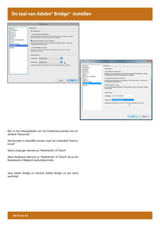 De taal van Adobe® Bridge® instellen




Kies in het linkergedeelte van het Preferences-venster het on-
derdeel: “Advanced”

Rechtsonder in datzelfde venster staat het onderdeel “Interna-
tional”

Naast Language selecteer je: “Nederlands” of “Dutch”

Naast Keyboard selecteer je: “Nederlands” of “Dutch” als je een
Nederlands of Belgisch toetsenbord hebt.



Stop Adobe Bridge en herstart Adobe Bridge na een korte
wachttijd.




    blz 8 van 82
 