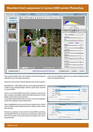 Meerdere foto’s aanpassen in Camera RAW zonder Photoshop




Als je grote aantallen foto’s wil corrigeren zonder Photoshop te       Je kan ook de bitdiepte selecteren, een grotere bitdiepte geeft
gebruiken kan je als volgt tewerk gaan:                                meer correctiespeelruimte.

Selecteer in het venster “Inhoud” alle foto’s die je wil corrigeren.

Rechtsklik (ctrl + klik op Mac) op één van de geselecteerde foto’s
en klik in het contextgevoelige snelmenu op de optie: “Openen
in Camera RAW...”.

Je kan nu in Camera RAW foto per foto corrigeren, of je kan één
foto corrigeren, dan klikken op de knop “Alles selecteren” en dan
klikken op de knop “Synchroniseren”.
In het laatste geval worden alle correcties van de eerst geselec-
teerde foto toegepast op de andere foto’s.

Deze mogelijkheid kan het werk bij grote reeksen foto’s ontzet-
tend versnellen, bijvoorbeeld wanneer er stofjes moeten verwij-
derd worden.

Wanneer je onderaan in het venster “Camera RAW” op de blau-
we hyperlink klikt kan je de kleurruimte selecteren waarin je de
foto’s wil omzetten. Een grotere kleurruimte geeft meer correc-
tiespeelruimte.




     blz 80 van 82
 