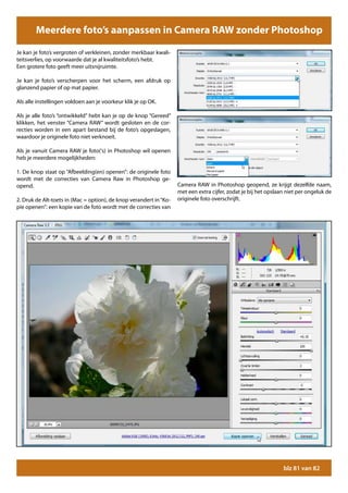 Meerdere foto’s aanpassen in Camera RAW zonder Photoshop

Je kan je foto’s vergroten of verkleinen, zonder merkbaar kwali-
teitsverlies, op voorwaarde dat je al kwaliteitsfoto’s hebt.
Een grotere foto geeft meer uitsnijruimte.

Je kan je foto’s verscherpen voor het scherm, een afdruk op
glanzend papier of op mat papier.

Als alle instellingen voldoen aan je voorkeur klik je op OK.

Als je alle foto’s “ontwikkeld” hebt kan je op de knop “Gereed”
klikken, het venster “Camera RAW” wordt gesloten en de cor-
recties worden in een apart bestand bij de foto’s opgeslagen,
waardoor je originele foto niet verknoeit.

Als je vanuit Camera RAW je foto(‘s) in Photoshop wil openen
heb je meerdere mogelijkheden:

1. De knop staat op “Afbeelding(en) openen”: de originele foto
wordt met de correcties van Camera Raw in Photoshop ge-
opend.                                                              Camera RAW in Photoshop geopend, ze krijgt dezelfde naam,
                                                                    met een extra cijfer, zodat je bij het opslaan niet per ongeluk de
2. Druk de Alt-toets in (Mac = option), de knop verandert in “Ko-   originele foto overschrijft.
pie openen”: een kopie van de foto wordt met de correcties van




                                                                                                                 blz 81 van 82
 