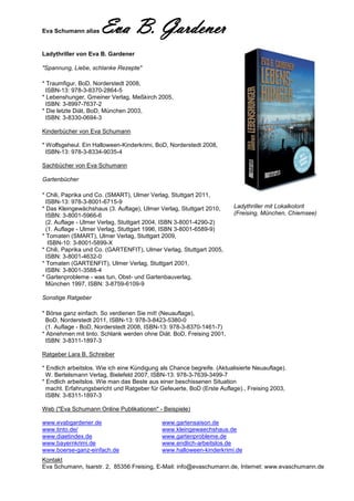 Eva Schumann alias    Eva B. Gardener
Ladythriller von Eva B. Gardener

"Spannung, Liebe, schlanke Rezepte"

* Traumfigur, BoD, Norderstedt 2008,
  ISBN-13: 978-3-8370-2864-5
* Lebenshunger, Gmeiner Verlag, Meßkirch 2005,
  ISBN: 3-8997-7637-2
* Die letzte Diät, BoD, München 2003,
  ISBN: 3-8330-0694-3

Kinderbücher von Eva Schumann

* Wolfsgeheul. Ein Halloween-Kinderkrimi, BoD, Norderstedt 2008,
  ISBN-13: 978-3-8334-9035-4

Sachbücher von Eva Schumann

Gartenbücher

* Chili, Paprika und Co. (SMART), Ulmer Verlag, Stuttgart 2011,
  ISBN-13: 978-3-8001-6715-9
* Das Kleingewächshaus (3. Auflage), Ulmer Verlag, Stuttgart 2010,       Ladythriller mit Lokalkolorit
  ISBN: 3-8001-5966-6                                                    (Freising, München, Chiemsee)
  (2. Auflage - Ulmer Verlag, Stuttgart 2004, ISBN 3-8001-4290-2)
  (1. Auflage - Ulmer Verlag, Stuttgart 1996, ISBN 3-8001-6589-9)
* Tomaten (SMART), Ulmer Verlag, Stuttgart 2009,
   ISBN-10: 3-8001-5899-X
* Chili, Paprika und Co. (GARTENFIT), Ulmer Verlag, Stuttgart 2005,
  ISBN: 3-8001-4632-0
* Tomaten (GARTENFIT), Ulmer Verlag, Stuttgart 2001,
  ISBN: 3-8001-3588-4
* Gartenprobleme - was tun, Obst- und Gartenbauverlag,
  München 1997, ISBN: 3-8759-6109-9

Sonstige Ratgeber

* Börse ganz einfach. So verdienen Sie mit! (Neuauflage),
  BoD, Norderstedt 2011, ISBN-13: 978-3-8423-5380-0
  (1. Auflage - BoD, Norderstedt 2008, ISBN-13: 978-3-8370-1461-7)
* Abnehmen mit tinto. Schlank werden ohne Diät. BoD, Freising 2001,
  ISBN: 3-8311-1897-3

Ratgeber Lara B. Schreiber

* Endlich arbeitslos. Wie ich eine Kündigung als Chance begreife. (Aktualisierte Neuauflage).
  W. Bertelsmann Verlag, Bielefeld 2007, ISBN-13: 978-3-7639-3499-7
* Endlich arbeitslos. Wie man das Beste aus einer beschissenen Situation
  macht. Erfahrungsbericht und Ratgeber für Gefeuerte, BoD (Erste Auflage)., Freising 2003,
  ISBN: 3-8311-1897-3

Web ("Eva Schumann Online Publikationen" - Beispiele)

www.evabgardener.de                          www.gartensaison.de
www.tinto.de/                                www.kleingewaechshaus.de
www.diaetindex.de                            www.gartenprobleme.de
www.bayernkrimi.de                           www.endlich-arbeitslos.de
www.boerse-ganz-einfach.de                   www.halloween-kinderkrimi.de
Kontakt
Eva Schumann, Isarstr. 2, 85356 Freising, E-Mail: info@evaschumann.de, Internet: www.evaschumann.de
 