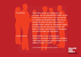 Proactiviteit	We moeten zaken een stapje voor zijn.
Op basis van een jaarkalender moeten we als
werkgroep in staat kunnen zijn om proactief
in te spelen op bepaalde zaken. Binnen de
werkgroep zullen we gaan kijken waar er
mogelijkheden, kansen en uitdagingen liggen
op het gebied van werving en behoud van
leden, alsmede ondersteuning op het gebied
van communicatie van activiteiten.
Leden werven	 Samenstellen ad hoc projectgroep
	 Denken in concepten en (beperkte) middelen.
	 Jaarbudget werkgroep communicatie in 2015 	
	 slechts € 2.500,-  ALV!!!
	 © 2015 Willem van Rooij Concept, Houten.
 
