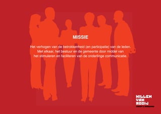 MISSIE
Het verhogen van de betrokkenheid (en participatie) van de leden.
Met elkaar, het bestuur en de gemeente door middel van
het stimuleren en faciliteren van de onderlinge communicatie.
 