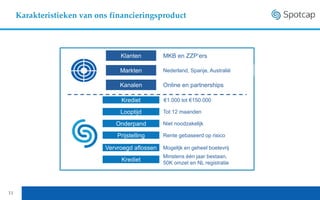 11
Karakteristieken van ons financieringsproduct
Klanten
Markten
MKB en ZZP‘ers
Nederland, Spanje, Australië
Kanalen Online en partnerships
Krediet
Looptijd
€1.000 tot €150.000
Tot 12 maanden
Prijstelling Rente gebaseerd op risico
Vervroegd aflossen
Minstens één jaar bestaan,
50K omzet en NL registratie
Onderpand Niet noodzakelijk
Krediet
Mogelijk en geheel boetevrij
 