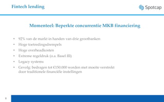 Fintech lending
8
• 92% van de markt in handen van drie grootbanken
• Hoge toetredingsdrempels
• Hoge overheadkosten
• Extreme regeldruk (o.a. Basel III)
• Legacy systems
• Gevolg: bedragen tot €150.000 worden met moeite verstrekt
door traditionele financiële instellingen
Momenteel: Beperkte concurrentie MKB financiering
 