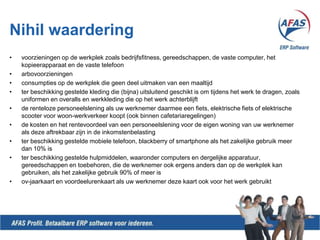 Nihilwaarderingvoorzieningen op de werkplek zoals bedrijfsfitness, gereedschappen, de vaste computer, het kopieerapparaat en de vaste telefoonarbovoorzieningenconsumpties op de werkplek die geen deel uitmaken van een maaltijdter beschikking gestelde kleding die (bijna) uitsluitend geschikt is om tijdens het werk te dragen, zoals uniformen en overalls en werkkleding die op het werk achterblijft de renteloze personeelslening als uw werknemer daarmee een fiets, elektrische fiets of elektrische scooter voor woon-werkverkeer koopt (ook binnen cafetariaregelingen)de kosten en het rentevoordeel van een personeelslening voor de eigen woning van uw werknemer als deze aftrekbaar zijn in de inkomstenbelastingter beschikking gestelde mobiele telefoon, blackberry of smartphone als het zakelijke gebruik meer dan 10% ister beschikking gestelde hulpmiddelen, waaronder computers en dergelijke apparatuur, gereedschappen en toebehoren, die de werknemer ook ergens anders dan op de werkplek kan gebruiken, als het zakelijke gebruik 90% of meer isov-jaarkaart en voordeelurenkaart als uw werknemer deze kaart ook voor het werk gebruikt
