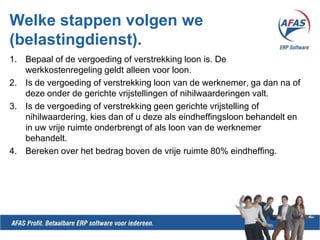 Welkestappenvolgen we (belastingdienst).Bepaal of de vergoeding of verstrekking loon is. De werkkostenregeling geldt alleen voor loon.Is de vergoeding of verstrekking loon van de werknemer, ga dan na of deze onder de gerichte vrijstellingen of nihilwaarderingen valt.Is de vergoeding of verstrekking geen gerichte vrijstelling of nihilwaardering, kies dan of u deze als eindheffingsloon behandelt en in uw vrije ruimte onderbrengt of als loon van de werknemer behandelt.Bereken over het bedrag boven de vrije ruimte 80% eindheffing.