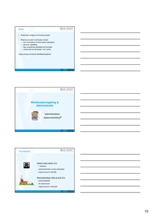 Actie

•   Onderzoek huidige en komende situatie

•   Rekening houden met fiscale invloed:
     – loon werknemer of extra kosten werkgever
     – gerichte vrijstelling
     – lage waardering werkplekvoorzieningen
     – vrijheid binnen de fiscale 1,4% ruimte

Tijdig overleg met personeel/Belastingdienst




                Werkkostenregeling &
                   Administratie


                                  “administratieve
                                  lastenverlichting?”




Voorbeeld




                        Holding “Geen fratsen” B.V.
                        − 1 directeur
                        − werkzaamheden via fee doorbelast
                        − totale loonsom € 60.000


                        Werkmaatschappij “Alles op orde” B.V.
                        − productiebedrijf
                        − 20 werknemers
                        − totale loonsom € 500.000




                                                                10
 