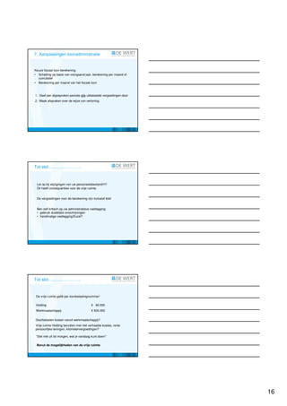 7. Aanpassingen loonadministratie


Keuze fiscaal loon berekening:
• Schatting op basis van voorgaand jaar, berekening per maand of
  cumulatief
• Berekening per maand van het fiscale loon



1. Geef per afgesproken periode alle uitbetaalde vergoedingen door
2. Maak afspraken over de wijze van verloning




Tot slot…………………..


 Let op bij wijzigingen van uw personeelsbestand!!!!!
 Dit heeft consequenties voor de vrije ruimte.


 De vergoedingen voor de berekening zijn inclusief btw!


 Ben zelf kritisch op uw administratieve vastlegging:
 • gebruik duidelijke omschrijvingen
 • handmatige vastlegging/Excel?




Tot slot…………………..


 De vrije ruimte geldt per loonbelastingnummer!

 Holding                                  € 60.000
 Werkmaatschappij                         € 500.000


Doorbelasten kosten vanuit werkmaatschappij?
Vrije ruimte Holding benutten met niet verhaalde boetes, rente
persoonlijke leningen, kilometervergoedingen?

 “Stel niet uit tot morgen, wat je vandaag kunt doen!”

 Benut de mogelijkheden van de vrije ruimte




                                                                     16
 