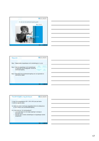 En ook voor de werkkostenregeling geldt:




Resumé


Stap 1 Bepaal welke vergoedingen en/of verstrekkingen er nu zijn.


Stap 2 Deel de vergoedingen en/of verstrekkingen
       in onder één van de categorieën binnen de
       werkkostenregeling.


Stap 3 Beoordeel hoe de werkkostenregeling voor uw organisatie en
       werknemers uitpakt.




Tot 2014 heeft u nog de keuze


U mag in de overgangsjaren (2011, 2012, 2013) per jaar kiezen.
U heeft de volgende opties:

A) Indien de ruimte in het fiscaal vrijgestelde forfait niet volledig benut
   is, kunt u kiezen voor de werkkostenregeling.

B) Is het forfait van 1,4% niet toereikend?
    • u kunt dan kiezen om de huidige regelingen voorlopig te
       behouden en/of;
    • besluiten dat er minder verstrekkingen en vergoedingen worden
       aangewezen.




                                                                              17
 