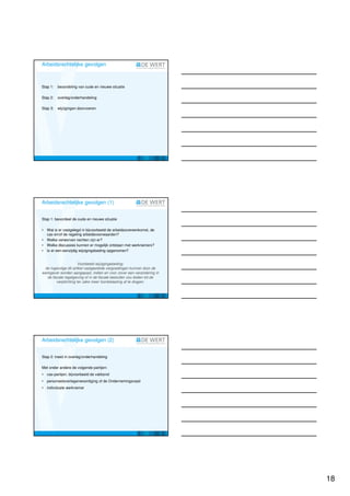 Arbeidsrechtelijke gevolgen



Stap 1:   beoordeling van oude en nieuwe situatie

Stap 2:   overleg/onderhandeling

Stap 3:   wijzigingen doorvoeren




Arbeidsrechtelijke gevolgen (1)


Stap 1: beoordeel de oude en nieuwe situatie

•   Wat is er vastgelegd in bijvoorbeeld de arbeidsovereenkomst, de
    cao en/of de regeling arbeidsvoorwaarden?
•   Welke verworven rechten zijn er?
•   Welke discussies kunnen er mogelijk ontstaan met werknemers?
•   Is er een eenzijdig wijzigingsbeding opgenomen?


                       Voorbeeld wijzigingsbeding:
 de ingevolge dit artikel vastgestelde vergoedingen kunnen door de
werkgever worden aangepast, indien en voor zover een verandering in
   de fiscale regelgeving of in de fiscale besluiten zou leiden tot de
         verplichting ter zake meer loonbelasting af te dragen.




Arbeidsrechtelijke gevolgen (2)


Stap 2: treed in overleg/onderhandeling

Met onder andere de volgende partijen:
•   cao-partijen, bijvoorbeeld de vakbond
•   personeelsvertegenwoordiging of de Ondernemingsraad
•   individuele werknemer




                                                                         18
 