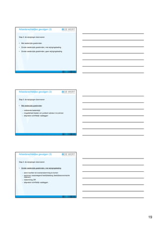 Arbeidsrechtelijke gevolgen (3)


Stap 3: de wijzigingen doorvoeren


•   Met wederzijds goedvinden

•   Zonder wederzijds goedvinden, met wijzigingsbeding

•   Zonder wederzijds goedvinden, geen wijzigingsbeding




Arbeidsrechtelijke gevolgen (3)


Stap 3: de wijzigingen doorvoeren


•   Met wederzijds goedvinden

    − voldoende bedenktijd
    − mogelijkheid bieden om juridisch advies in te winnen
    − afspraken schriftelijk vastleggen




Arbeidsrechtelijke gevolgen (3)


Stap 3: de wijzigingen doorvoeren


•   Zonder wederzijds goedvinden, met wijzigingsbeding

    − eerst trachten tot overeenstemming te komen
    − aantonen zwaarwegend bedrijfsbelang (bedrijfseconomische
      redenen)
    − instemming OR
    − afspraken schriftelijk vastleggen




                                                                 19
 