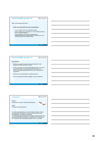 Arbeidsrechtelijke gevolgen (3)


Stap 3: de wijzigingen doorvoeren


•   Zonder wederzijds goedvinden, geen wijzigingsbeding

     − in principe geen ruimte om eenzijdig te wijzigen
     − partijen moeten eerst overleggen om tot een redelijke oplossing
       te komen (afbouwregeling)
     − komen partijen er niet uit, dan kan werkgever de
       arbeidsvoorwaarden eenzijdig wijzigen en werknemer kan een
       vordering indienen bij de civiele rechter.




Arbeidsrechtelijke gevolgen (4)

Nog enkele tips

•   Bezint eer ge begint, breng (of laat) de situatie goed in kaart
    (brengen) alvorens een keuze te maken.

•   In 2014 pas starten met de werkkostenregeling? Start nu al met de
    overgangsfase! Bouw eventueel bestaande regelingen al af,
    neem een eenzijdig wijzigingsbeding op en ga al in gesprek met
    (cao)partijen.

•   Werknemer moet uitdrukkelijk en vrijwillig instemmen.

•   Een en ander goed schriftelijk vastleggen voorkomt problemen.




Voorbeeld 1

Situatie:
Uw werknemer krijgt een vaste kostenvergoeding.

Vraag:
Kan deze gehandhaafd blijven?



De vaste kostenvergoeding is in de oude regeling onbelast indien er
een specificatie naar aard en omvang is en er op verzoek van de
belastingdienst een steekproef is gehouden.
In de werkkostenregeling geldt een vaste kostenvergoeding alleen voor
gerichte vrijstellingen dus reiskosten, verblijfkosten. Er is altijd vooraf
een steekproef vereist. Bestaande afspraken komen te vervallen.




                                                                              20
 