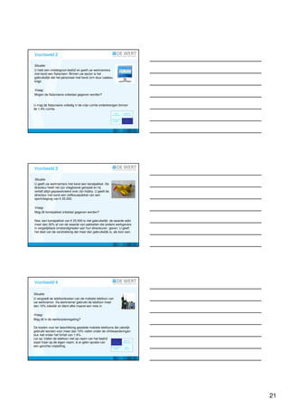 Voorbeeld 2; Gebruikelijkheidstoets

Situatie:
U hebt een middelgroot bedrijf en geeft uw werknemers
met kerst een flatscreen. Binnen uw sector is het
gebruikelijk dat het personeel met kerst zo'n duur cadeau
krijgt.

Vraag:
Mogen de flatscreens onbelast gegeven worden?


U mag de flatscreens volledig in de vrije ruimte onderbrengen binnen
de 1,4% ruimte.




Voorbeeld 3; Gebruikelijkheidstoets

Situatie:
U geeft uw werknemers met kerst een kerstpakket. De
directeur heeft net zijn vliegbrevet gehaald en hij
vertelt altijd gepassioneerd over zijn hobby. U geeft de
directeur met kerst een zelfbouwpakket van een
sportvliegtuig van € 25.000.

Vraag:
Mag dit kerstpakket onbelast gegeven worden?

Nee, een kerstpakket van € 25.000 is niet gebruikelijk: de waarde wijkt
meer dan 30% af van de waarde van pakketten die andere werkgevers
in vergelijkbare omstandigheden aan hun directeuren geven. U geeft
het deel van de verstrekking dat meer dan gebruikelijk is, als loon aan.




Voorbeeld 4; Nihilwaardering

Situatie:
U vergoedt de telefoonkosten van de mobiele telefoon van
uw werknemer. De werknemer gebruikt de telefoon meer
dan 10% zakelijk en dient elke maand een nota in.

Vraag:
Mag dit in de werkkostenregeling?

De kosten voor ter beschikking gestelde mobiele telefoons die zakelijk
gebruikt worden voor meer dan 10% vallen onder de nihilwaarderingen
dus niet onder het forfait van 1,4%.
Let op: Indien de telefoon niet op naam van het bedrijf
staat maar op de eigen naam, is er géén sprake van
een gerichte vrijstelling.




                                                                           21
 