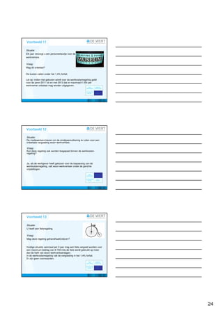 Voorbeeld 11; forfait 1,4%

Situatie:
Elk jaar verzorgt u een personeelsuitje voor de
werknemers.

Vraag:
Mag dit onbelast?

De kosten vallen onder het 1,4% forfait.

Let op: indien niet gekozen wordt voor de werkkostenregeling geldt
voor de jaren 2011 tot en met 2013 dat er maximaal € 454 per
werknemer onbelast mag worden uitgegeven.




Voorbeeld 12; Cafetariaregeling

Situatie:
De medewerkers kiezen om de eindejaarsuitkering te ruilen voor een
onbelaste vergoeding woon-werkverkeer.

Vraag:
Kan deze regeling ook worden toegepast binnen de werkkosten-
regeling?



Ja, als de werkgever heeft gekozen voor de toepassing van de
werkkostenregeling, valt woon-werkverkeer onder de gerichte
vrijstellingen.




Voorbeeld 13; Cafetariaregeling

Situatie:
U heeft een fietsregeling.

Vraag:
Mag deze regeling gehandhaafd blijven?


Huidige situatie: eenmaal per 3 jaar mag een fiets vergoed worden voor
een maximum bedrag van € 749 mits de fiets wordt gebruikt op meer
dan de helft van woon-werkverkeerdagen.
In de werkkostenregeling valt de vergoeding in het 1,4% forfait.
Er zijn geen voorwaarden.




                                                                         24
 