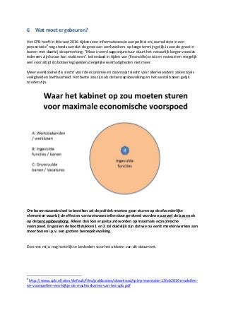 6 Wat moet er gebeuren?
Het CPB heeft in februari 2016 tijdens een informatiesessie aan politici en journalisten in een
presentatie6
nog steeds aan dat de groei aan werkzoekers op lange termijn gelijk is aan de groei in
banen met daarbij de opmerking: "Maar in een laagconjunctuur duurt het natuurlijk langer voordat
iedereen zijn keuze kan realiseren". Inderdaad in tijden van (financiële) crisis en recessie en mogelijk
wel voor altijd (robotisering) gelden dergelijke wetmatigheden niet meer.
Meer werkloosheid is slecht voor de economie en daarnaast slecht voor allerlei andere zaken zoals
veiligheid en leefbaarheid. Het beste zou zijn als de beroepsbevolking en het aantal banen gelijk
zouden zijn.
Om bovenstaande doel te bereiken zal de politiek moeten gaan sturen op de afzonderlijke
elementen waarbij de effecten van wetsvoorstellen doorgerekend worden op zowel de banen als
op de beroepsbevolking. Alleen dan kan er gestuurd worden op maximale economische
voorspoed. En gezien de hoofdstukken 1 en 2 zal duidelijk zijn dat we nu eerst moeten werken aan
meer banen i.p.v. een grotere beroepsbevolking.
Dan rest mij u nog hartelijk te bedanken voor het uitlezen van dit document.
6
http://www.cpb.nl/sites/default/files/publicaties/download/cpb-presentatie-12feb2016-modellen-
en-voorspellen-een-kijkje-de-machinekamer-van-het-cpb.pdf
 