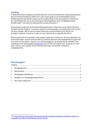 Inleiding
In Nederland worden doorgaans de kabinetsplannen inclusief amendementen daarop doorgerekend
door het Centraal PlanBureau (CPB). Het is mijns inziens goed als een onafhankelijke partij de
politieke plannen doorrekend. Vraag is wel hoe onafhankelijk en hoe betrouwbaar de uitkomsten
zijn. Het CPB gebruikt voor de doorrekening van belastingeffecten op de werkgelegenheid het
MICSIM model1
. Is de uitkomst inderdaad dat, wat we verwachten?
Bovenstaande vraag heeft mij de laatste tijd bezig gehouden. Uitkomsten van de laatste tijd waren
namelijk volstrekt onlogisch. Los daarvan werden er wel beslissingen in de politiek genomen op basis
van deze uitslagen. Wat als we ons zouden leiden door onjuiste beeldvorming? Wat als we
vervolgens miljoenen investeren in zaken met een uitkomst die we eigenlijk niet willen?
Ook de politiek zelf en de publieke media stelden vragen aan het CPB m.b.t. de betrouwbaarheid van
de doorrekeningen. Daarom heeft het CPB op 12 februari 2016 een informatiebijeenkomst gehouden
voor politici en journalisten. Daarbij is een toelichting gegeven op de gehanteerde modellen. Naar
aanleiding van de daarbij gegeven presentatie heb ik dit document geschreven. Graag zou ik u mee
willen nemen in een specifiek thema in de doorrekeningen van het CPB, namelijk de
werkgelegenheid.
Deze versie is aangescherpt na een discussie met het CPB. Naar aanleiding daarvan is een hoofdstuk
(nu hoofdstuk 5) toegevoegd.
Inhoudsopgave
Inleiding................................................................................................................................................... 2
1 Werkgelegenheid ............................................................................................................................ 3
2 Werkloosheid .................................................................................................................................. 4
3 Werkgelegenheidseffecten ............................................................................................................. 5
4 Gevolgen van “werkgelegenheidseffecten”.................................................................................... 6
5 Groei in banen door groei aan beroepsbevolking........................................................................... 7
5.1 Niet altijd geldig....................................................................................................................... 7
5.2 Geldig in de toekomst?............................................................................................................ 8
5.3 Samenvatting........................................................................................................................... 9
6 Wat moet er gebeuren?................................................................................................................ 10
1
Zie: http://www.cpb.nl/sites/default/files/publicaties/download/cpb-presentatie-12feb2016-modellen-en-
voorspellen-een-kijkje-de-machinekamer-van-het-cpb.pdf
 