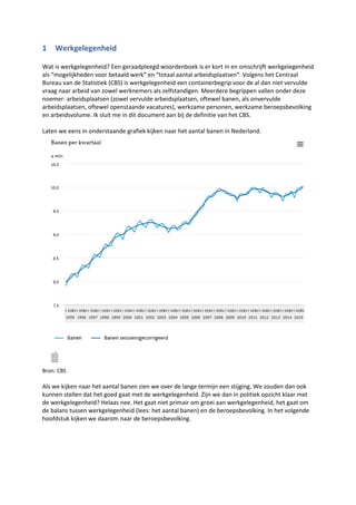 1 Werkgelegenheid
Wat is werkgelegenheid? Een geraadpleegd woordenboek is er kort in en omschrijft werkgelegenheid
als “mogelijkheden voor betaald werk” en “totaal aantal arbeidsplaatsen“. Volgens het Centraal
Bureau van de Statistiek (CBS) is werkgelegenheid een containerbegrip voor de al dan niet vervulde
vraag naar arbeid van zowel werknemers als zelfstandigen. Meerdere begrippen vallen onder deze
noemer: arbeidsplaatsen (zowel vervulde arbeidsplaatsen, oftewel banen, als onvervulde
arbeidsplaatsen, oftewel openstaande vacatures), werkzame personen, werkzame beroepsbevolking
en arbeidsvolume. Ik sluit me in dit document aan bij de definitie van het CBS.
Laten we eens in onderstaande grafiek kijken naar het aantal banen in Nederland.
Bron: CBS
Als we kijken naar het aantal banen zien we over de lange termijn een stijging. We zouden dan ook
kunnen stellen dat het goed gaat met de werkgelegenheid. Zijn we dan in politiek opzicht klaar met
de werkgelegenheid? Helaas nee. Het gaat niet primair om groei aan werkgelegenheid, het gaat om
de balans tussen werkgelegenheid (lees: het aantal banen) en de beroepsbevolking. In het volgende
hoofdstuk kijken we daarom naar de beroepsbevolking.
 
