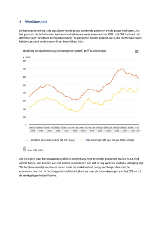 2 Werkloosheid
De beroepsbevolking is de optelsom van de groep werkende personen en de groep werklozen. Als
het gaat om de definitie van werkloosheid kijken we weer even naar het CBS. Het CBS hanteert als
definitie voor “Werkloze beroepsbevolking” de personen zonder betaald werk, die recent naar werk
hebben gezocht en daarvoor direct beschikbaar zijn.
Als we kijken naar bovenstaande grafiek in samenhang met de eerder getoonde grafiek m.b.t. het
aantal banen, dan kunnen we niet anders concluderen dan dat er nog wel een politieke uitdaging ligt.
We hebben namelijk wel meer banen maar de werkloosheid is nog veel hoger dan voor de
economische crisis. In het volgende hoofdstuk kijken we naar de doorrekeningen van het CPB m.b.t.
de werkgelegenheidseffecten.
 