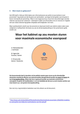 5 Groei in banen door groei aan beroepsbevolking
Dit hoofdstuk is toegevoegd aan het oorspronkelijke document na een discussie met het CPB. Hierbij
is nader ingezoomd op het uitgangspunt van het CPB dat de werkgelegenheid (=banen) het
arbeidsaanbod (=beroepsbevolking) volgt3
. Om dit uitgangspunt niet steeds in het geheel te hoeven
uitschrijven noemen we dit in het vervolg: het uitgangspunt.
5.1 Niet altijd geldig
Terecht geeft het CPB aan dat het uitgangspunt kan afwijken als de conjuncturele situatie tijdelijk
anders (lees minder, dan wel laagconjunctuur) is. Dit is logisch omdat in een periode van
economische groei er in het verleden ook altijd een groei was in werkgelegenheid (=banen) en deze
groei een trekkende functie had op de vraag naar arbeidskrachten.
In tijden van economische groei (hoogconjunctuur) was het de laatste eeuwen4
zo dat bedrijven en
overheden dit weer investeerden en dat deze investeringen leiden tot meer banen. Als er geen
medewerkers (vaste dienst of ingeleend) waren voor die banen bleven deze onvervuld (en vaak ook
onvermeld) tot het moment dat deze wel ingevuld konden worden. Dit had een remmend effect op
de economie. Instroom op de arbeidsmarkt leidde in deze eeuwen dan ook altijd (feit, is
wetenschappelijk onderbouwd) op termijn tot meer banen. De tijd die hiervoor nodig was moet
gezocht worden in bedrijfseconomische processen zoals instroom, doorstroom, uitstroom middels
3
Een verdere toelichting is hier te vinden:
http://www.mejudice.nl/artikelen/detail/effecten-belastingplan-op-korte-en-lange-termijn
4
In de eeuwen dat de economie een minder grote rol had zoals in de tijd van de jacht en de familiebedrijven
(landbouw, veehouderij en visserij) was dit effect er niet dan wel zeer minimaal.
 