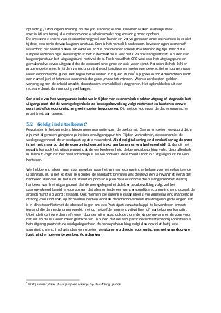 opleiding / scholing en training on the job. Banen die erbij kwamen waren namelijk vaak
specialistisch terwijl de instroom op de arbeidsmarkt nog ervaring moet opdoen.
De trekkende kracht van economische groei aan banen en vervolgens aan arbeidskrachten is er niet
tijdens een periode van laagconjunctuur. Dan is het namelijk andersom. Investeringen nemen af
waardoor het aantal banen afneemt en er dus ook minder arbeidskrachten nodig zijn. Met deze
simpele redenering is bevestigd dat het inderdaad zo is wat het CPB ook aangeeft dat in tijden van
laagconjunctuur het uitgangspunt niet valide is. Toch houd het CPB vast aan het uitgangspunt er
gemakshalve ervan uitgaand dat de economische groei er ooit weer komt. Persoonlijk heb ik hier
grote moeite mee. In tijden van economische achteruitgang moeten we deze actief ombuigen naar
weer economische groei. Het tegen beter weten in blijven sturen5
op groei in arbeidskrachten leidt
dan namelijk niet tot meer economische groei, maar tot minder. Werklozen kosten geld en
verjonging van de arbeidsmarkt, doorstroom en mobiliteit stagneren. Het opkrabbelen uit een
recessie duurt dan onnodig veel langer.
Conclusie van het voorgaande is dat we in tijden van economische achteruitgang of stagnatie het
uitgangspunt dat de werkgelegenheid de beroepsbevolking volgt niet moeten hanteren en we
eerst actief de economische groei moeten bevorderen. Dit met de voorwaarde dat economische
groei trekt aan banen.
5.2 Geldig in de toekomst?
Resultaten in het verleden, bieden geen garantie voor de toekomst. Daarom moeten we voorzichtig
zijn met algemeen gangbare principes en uitgangspunten. Tijden veranderen, de economie, de
werkgelegenheid, de arbeidsparticipatie veranderd. Als de digitalisering en de robotisering doorzet
is het niet meer zo dat de economische groei trekt aan banen en werkgelegenheid! Zodra dit het
geval is kan ook het uitgangspunt dat de werkgelegenheid de beroepsbevolking volgt de prullenbak
in. Hieruit volgt dat het heel schadelijk is als we ondanks deze trends toch dit uitgangspunt blijven
hanteren.
We hebben nu alleen nog maar gekeken naar het primair economische belang van het gehanteerde
uitgangspunt. In het kort wil ik u onder de aandacht brengen wat de gevolgen zijn van het eenzijdig
hanteren daarvan. Bij het uitsluitend en primair kijken naar economische belangen en het daarbij
hanteren van het uitgangspunt dat de werkgelegenheid de beroepsbevolking volgt zal het
daaropvolgend beleid ervoor zorgen dat alles en iedereen om persoonlijke economische noodzaak de
arbeidsmarkt op wordt gejaagd. Ook mensen die eigenlijk graag (deels) vrijwilligerswerk, mantelzorg
of zorg voor kinderen op zich willen nemen worden dan door overheidsmaatregelen gedwongen. Dit
is in direct conflict met de doelstellingen om een Participatiemaatschappij te bevorderen omdat
iemand die dan gedwongen werkt niet op hetzelfde moment vrijwilliger of mantelzorger kan zijn.
Uiteindelijk zijn we dan zelfs weer duurder uit omdat ook de zorg, de kinderopvang en de zorg voor
natuur en milieu weer meer gaat kosten. In tijden dat we een participatiemaatschappij voorstaan is
het uitgangspunt dat de werkgelegenheid de beroepsbevolking volgt dan ook niet het juiste
stuurinstrument. In plaats daarvan moeten we sturen op directe economische groei waardoor we
juist minder hoeven te werken. #omdenken
5
Wat je meet, daar stuur je op en waar je op stuurt krijg je ook.
 