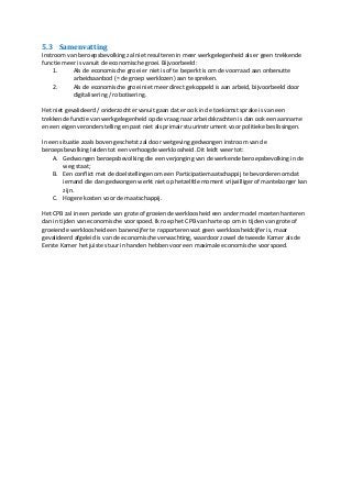 5.3 Samenvatting
Instroom van beroepsbevolking zal niet resulteren in meer werkgelegenheid als er geen trekkende
functie meer is vanuit de economische groei. Bijvoorbeeld:
1. Als de economische groei er niet is of te beperkt is om de voorraad aan onbenutte
arbeidsaanbod (= de groep werklozen) aan te spreken.
2. Als de economische groei niet meer direct gekoppeld is aan arbeid, bijvoorbeeld door
digitalisering / robotisering.
Het niet gevalideerd / onderzocht ervanuit gaan dat er ook in de toekomst sprake is van een
trekkende functie van werkgelegenheid op de vraag naar arbeidskrachten is dan ook een aanname
en een eigen veronderstelling en past niet als primair stuurinstrument voor politieke beslissingen.
In een situatie zoals boven geschetst zal door wetgeving gedwongen instroom van de
beroepsbevolking leiden tot een verhoogde werkloosheid. Dit leidt weer tot:
A. Gedwongen beroepsbevolking die een verjonging van de werkende beroepsbevolking in de
weg staat;
B. Een conflict met de doelstellingen om een Participatiemaatschappij te bevorderen omdat
iemand die dan gedwongen werkt niet op hetzelfde moment vrijwilliger of mantelzorger kan
zijn.
C. Hogere kosten voor de maatschappij.
Het CPB zal in een periode van grote of groeiende werkloosheid een ander model moeten hanteren
dan in tijden van economische voorspoed. Ik roep het CPB van harte op om in tijden van grote of
groeiende werkloosheid een banencijfer te rapporteren wat geen werkloosheidcijfer is, maar
gevalideerd afgeleid is van de economische verwachting, waardoor zowel de tweede Kamer als de
Eerste Kamer het juiste stuur in handen hebben voor een maximale economische voorspoed.
 