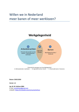 Willen we in Nederland
meer banen of meer werklozen?
Schematische weergave van de werkgelegenheid
A: Werkzoekenden / werklozen -- B: Ingevulde functies / banen -- C: Onvervulde banen / Vacatures
Datum: 03-05-2016
Versie: 2.1
Ing. M. M. Hofman MBA
E-mail: mmhofman@gmail.com
LinkedIn: https://nl.linkedin.com/in/martijnhofman
 