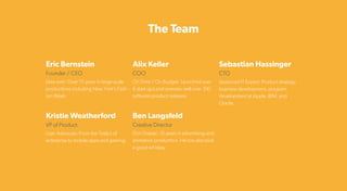 The Team
Eric Bernstein
Kristie Weatherford
Founder / CEO
VP of Product
Idea man: Over 15 years in large-scale
productions including New York’s Fash-
ion Week.
User Advocate: From the Tesla’s of
enterprise to mobile apps and gaming.
Ben Langsfeld
Creative Director
Don Draper: 15 years in advertising and
animation production. He can also pick
a good whiskey.
Alix Keller
COO
On Time / On Budget: Launched over
6 start up’s and oversaw well over 100
Sebastian Hassinger
CTO
Seasoned IT Expert: Product strategy,
business development, program
development at Apple, IBM, and
Oracle.
 