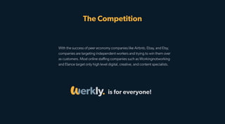 With the success of peer economy companies like Airbnb, Ebay, and Etsy,
companies are targeting independent workers and trying to win them over
as customers. Most online staﬃng companies such as Workingnotworking
and Elance target only high level digital, creative, and content specialists.
The Competition
is for everyone!
 