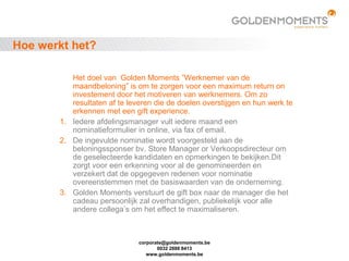 corporate@goldenmoments.be
0032 2888 8413
www.goldenmoments.be
Hoe werkt het?
Het doel van Golden Moments ”Werknemer van de
maandbeloning” is om te zorgen voor een maximum return on
investement door het motiveren van werknemers. Om zo
resultaten af te leveren die de doelen overstijgen en hun werk te
erkennen met een gift experience.
1. Iedere afdelingsmanager vult iedere maand een
nominatieformulier in online, via fax of email.
2. De ingevulde nominatie wordt voorgesteld aan de
beloningssponser bv. Store Manager or Verkoopsdirecteur om
de geselecteerde kandidaten en opmerkingen te bekijken.Dit
zorgt voor een erkenning voor al de genomineerden en
verzekert dat de opgegeven redenen voor nominatie
overeenstemmen met de basiswaarden van de onderneming.
3. Golden Moments verstuurt de gift box naar de manager die het
cadeau persoonlijk zal overhandigen, publiekelijk voor alle
andere collega’s om het effect te maximaliseren.
 