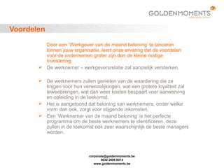 corporate@goldenmoments.be
0032 2888 8413
www.goldenmoments.be
Voordelen
Door een ’Werkgever van de maand beloning’ te lanceren
binnen jouw organisatie, leert onze ervaring dat de voordelen
voor de ondernemen groter zijn dan de kleine nodige
investering.
 De werknemer – werkgeversrelatie zal aanzielijk versterken.
 De werknemers zullen genieten van de waardering die ze
krijgen voor hun verwezelijkingen, wat een grotere loyaliteit zal
teweebrengen, wat dan weer kosten bespaart voor aanwerving
en opleiding in de toekomst.
 Het is aangetoond dat beloning van werknemers, onder welke
vorm dan ook, zorgt voor stijgende inkomsten.
 Een ’Werknemer van de maand beloning’ is het perfecte
programma om de beste werknemers te identificeren, deze
zullen in de toekomst ook zeer waarschijnlijk de beste managers
worden.
 